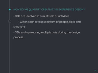 HOW DO WE QUANTIFY CREATIVITY IN EXEPERIENCE DESIGN?
- XDs are involved in a multitude of activities
- Which span a vast spectrum of people, skills and
situations
- XDs end up wearing multiple hats during the design
process.
34
 
