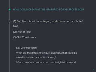 HOW COULD CREATIVITY BE MEASURED FOR XD PROFESSION?
(1) Be clear about the category and connected attribute/
trait
(2) Pick a Task
(3) Set Constraints
- E.g. User Research
- What are the different “unique” questions that could be
asked in an interview or in a survey?
- Which questions produce the most insightful answers?
36
 