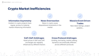 QUANT IN CRYPTO LAND
Information Asymmetry
Insiders in crypto projects have
regular access to material,
market influencing information
News Overreaction
News in crypto cause
dispositional movements in the
market
Massive Event Driven
Trades
New token listings, project
updates…
Crypto Market Inefficiencies
CeFi-DeFi Arbitrages
Asset prices in DeFi and CeFi
exchanges are regularly
influenced by different factors
Cross Protocol Arbitrages
Lending, borrowing, market making
dynamics are drastically different
across different protocols
 