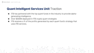 Quant Intelligent Services Unit Traction
● ITB has partnered with the top quant funds in the industry to provide alpha-
generating intelligence.
● Over $500M deployed in ITB crypto quant strategies
● ITB receives a % of the profits generated by each quant fund’s strategy that
uses ITB services.
QUANT IN CRYPTO LAND
 