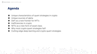 Agenda
● Unique characteristics of quant strategies in crypto
● Unique sources of alpha
● DeFi as a new frontier for HFTs
● Inefficiencies in crypto
● NFTs as a new form of asset class
● Why most crypto quant strategies fail?
● Cutting edge deep learning and crypto quant strategies
QUANT IN CRYPTO LAND
 