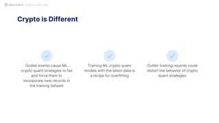 QUANT IN CRYPTO LAND
Outlier events cause ML
crypto quant strategies to fail
and force them to
incorporate new records in
the training dataset
Crypto is Different
Training ML crypto quant
models with the latest data is
a recipe for overfitting
Outlier training records could
distort the behavior of crypto
quant strategies
 