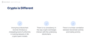 QUANT IN CRYPTO LAND
Anonymous blockchain
records introduce a
misleading level of uniformity
in training datasets in ML
crypto quant models
Crypto is Different
There is no consistency in
the way crypto exchanges
interact with the underlying
blockchains
There is no linear correlation
between blockchain activity
and trading activity
 