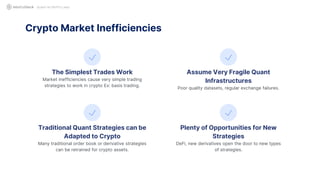 QUANT IN CRYPTO LAND
The Simplest Trades Work
Market inefficiencies cause very simple trading
strategies to work in crypto Ex: basis trading.
Assume Very Fragile Quant
Infrastructures
Poor quality datasets, regular exchange failures.
Traditional Quant Strategies can be
Adapted to Crypto
Many traditional order book or derivative strategies
can be retrained for crypto assets.
Crypto Market Inefficiencies
Plenty of Opportunities for New
Strategies
DeFi, new derivatives open the door to new types
of strategies.
 