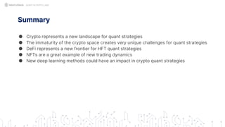 Summary
● Crypto represents a new landscape for quant strategies
● The immaturity of the crypto space creates very unique challenges for quant strategies
● DeFi represents a new frontier for HFT quant strategies
● NFTs are a great example of new trading dynamics
● New deep learning methods could have an impact in crypto quant strategies
QUANT IN CRYPTO LAND
 