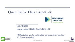 © 2021 Copyright ISC Ltd.
Quantitative Data Essentials
Ian J Seath
Improvement Skills Consulting Ltd.
“Without data, you’re just another person with an opinion”
W. Edwards Deming
 