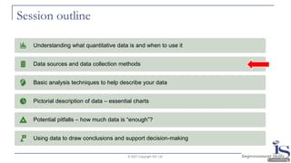 Session outline
© 2021 Copyright ISC Ltd.
Understanding what quantitative data is and when to use it
Data sources and data collection methods
Basic analysis techniques to help describe your data
Pictorial description of data – essential charts
Potential pitfalls – how much data is “enough”?
Using data to draw conclusions and support decision-making
 