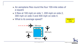 © 2021 Copyright ISC Ltd.
◼ An aeroplane flies round the four 100-mile sides of
a square
◼ It flies at 100 mph on side 1, 200 mph on side 2,
300 mph on side 3 and 400 mph on side 4.
◼ What is its average speed?
100 m.p.h.
300 m.p.h.
200 m.p.h.
400 m.p.h.
Answer in
Chat
100 miles
100
miles
 