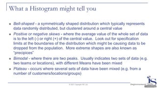 What a Histogram might tell you
◼ Bell-shaped - a symmetrically shaped distribution which typically represents
data randomly distributed, but clustered around a central value
◼ Positive or negative skews - where the average value of the whole set of data
is to the left (-) or right (+) of the central value. Look out for specification
limits at the boundaries of the distribution which might be causing data to be
dropped from the population. More extreme shapes are also known as
“precipices”
◼ Bimodal - where there are two peaks. Usually indicates two sets of data (e.g.
two teams or locations), with different Means have been mixed
◼ Plateau - occurs where several sets of data have been mixed (e.g. from a
number of customers/locations/groups)
© 2021 Copyright ISC Ltd.
 