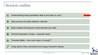Session outline
© 2021 Copyright ISC Ltd.
Understanding what quantitative data is and when to use it
Data sources and data collection methods
Basic analysis techniques to help describe your data
Pictorial description of data – essential charts
Potential pitfalls – how much data is “enough”?
Using data to draw conclusions and support decision-making
 