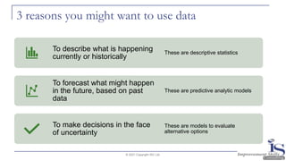 3 reasons you might want to use data
© 2021 Copyright ISC Ltd.
To describe what is happening
currently or historically
These are descriptive statistics
To forecast what might happen
in the future, based on past
data
These are predictive analytic models
To make decisions in the face
of uncertainty
These are models to evaluate
alternative options
 