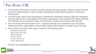 Pro Bono OR
◼ The Pro Bono OR scheme connects volunteer analysts with good causes. Analysts donate their time
and skills to help charities or other voluntary organisations facing difficult decisions or looking for
improvement.
◼ The OR Society wants more organisations to benefit from operational research (OR) and recognises
the great opportunity to bring together third sector organisations who would find OR hugely beneficial,
with analysts who are looking for ways of contributing to society over and above their day-job.
◼ Since Pro Bono OR was founded in 2011, volunteer analysts have undertaken over 100 projects
helping third sector organisations achieve better insight, better decisions or better ways of working.
◼ We are able to provide a wide range of support in the following areas:
• Strategic planning/review
• Data analysis and insight
• Options appraisal
• Decision-making
• Process improvement
• Impact measurement
• Contact: amy.hughes@theorsociety.com
© 2021 Copyright ISC Ltd.
 