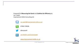 © 2021 Copyright ISC Ltd.
ian.seath@improvement-skills.co.uk
07850 728506
@ianjseath
uk.linkedin.com/in/ianjseath
Prepared for Measuring the Good and Coalition for Efficiency by
Ian J Seath
Improvement Skills Consulting Ltd.
www.improvement-skills.co.uk
 