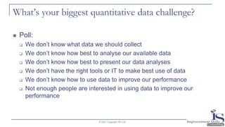 What’s your biggest quantitative data challenge?
◼ Poll:
❑ We don’t know what data we should collect
❑ We don’t know how best to analyse our available data
❑ We don’t know how best to present our data analyses
❑ We don’t have the right tools or IT to make best use of data
❑ We don’t know how to use data to improve our performance
❑ Not enough people are interested in using data to improve our
performance
© 2021 Copyright ISC Ltd.
 