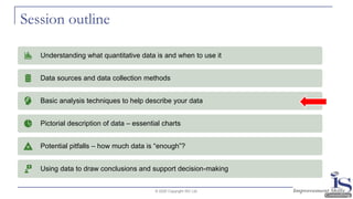 Session outline
© 2020 Copyright ISC Ltd.
Understanding what quantitative data is and when to use it
Data sources and data collection methods
Basic analysis techniques to help describe your data
Pictorial description of data – essential charts
Potential pitfalls – how much data is “enough”?
Using data to draw conclusions and support decision-making
 