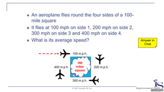 © 2020 Copyright ISC Ltd.
◼ An aeroplane flies round the four sides of a 100-
mile square
◼ It flies at 100 mph on side 1, 200 mph on side 2,
300 mph on side 3 and 400 mph on side 4.
◼ What is its average speed?
100 m.p.h.
300 m.p.h.
200 m.p.h.400 m.p.h.
100
miles
square
Answer in
Chat
 