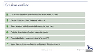Session outline
© 2020 Copyright ISC Ltd.
Understanding what quantitative data is and when to use it
Data sources and data collection methods
Basic analysis techniques to help describe your data
Pictorial description of data – essential charts
Potential pitfalls – how much data is “enough”?
Using data to draw conclusions and support decision-making
 
