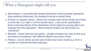 What a Histogram might tell you
◼ Bell-shaped - a symmetrically shaped distribution which typically represents
data randomly distributed, but clustered around a central value
◼ Positive or negative skews - where the average value of the whole set of data
is to the left (-) or right (+) of the central value. Look out for specification
limits at the boundaries of the distribution which might be causing data to be
dropped from the population. More extreme shapes are also known as
“precipices”
◼ Bimodal - where there are two peaks. Usually indicates two sets of data (e.g.
two teams or locations), with different Means have been mixed
◼ Plateau - occurs where several sets of data have been mixed (e.g. from a
number of customers/locations/groups)
© 2020 Copyright ISC Ltd.
 