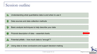 Session outline
© 2020 Copyright ISC Ltd.
Understanding what quantitative data is and when to use it
Data sources and data collection methods
Basic analysis techniques to help describe your data
Pictorial description of data – essential charts
Potential pitfalls – how much data is “enough”?
Using data to draw conclusions and support decision-making
 