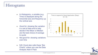 Histograms
◼ In Histograms, a variable (e.g.
Time) is displayed along the
horizontal axis and frequency up
the vertical axis
◼ Good for: showing the variation
in a set of data and to help
decide if the Mean or Median
are the best choice of average
to quote
◼ Not good for: showing variations
over time
◼ N.B. Excel also calls these “Bar
Charts” unless you use the Data
Analysis Add-in Pack
© 2020 Copyright ISC Ltd.
 