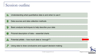 Session outline
© 2020 Copyright ISC Ltd.
Understanding what quantitative data is and when to use it
Data sources and data collection methods
Basic analysis techniques to help describe your data
Pictorial description of data – essential charts
Potential pitfalls – how much data is “enough”?
Using data to draw conclusions and support decision-making
 