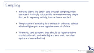 Sampling
◼ In many cases, we obtain data through sampling; often
because it is simply not possible to measure every single
item, or to log every activity, transaction or contact
◼ The purpose of sampling is to collect an unbiased subset
which will give you a manageable amount of data
◼ When you take samples, they should be representative
(statistically valid and reliable) and economic to collect
(quick and cost-effective)
© 2020 Copyright ISC Ltd.
 