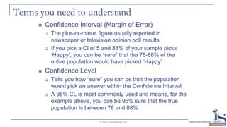Terms you need to understand
◼ Confidence Interval (Margin of Error)
❑ The plus-or-minus figure usually reported in
newspaper or television opinion poll results
❑ If you pick a CI of 5 and 83% of your sample picks
‘Happy’, you can be “sure” that the 78-88% of the
entire population would have picked ‘Happy’
◼ Confidence Level
❑ Tells you how “sure” you can be that the population
would pick an answer within the Confidence Interval
❑ A 95% CL is most commonly used and means, for the
example above, you can be 95% sure that the true
population is between 78 and 88%
© 2020 Copyright ISC Ltd.
 