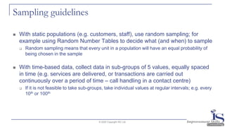 Sampling guidelines
◼ With static populations (e.g. customers, staff), use random sampling; for
example using Random Number Tables to decide what (and when) to sample
❑ Random sampling means that every unit in a population will have an equal probability of
being chosen in the sample
◼ With time-based data, collect data in sub-groups of 5 values, equally spaced
in time (e.g. services are delivered, or transactions are carried out
continuously over a period of time – call handling in a contact centre)
❑ If it is not feasible to take sub-groups, take individual values at regular intervals; e.g. every
10th or 100th
© 2020 Copyright ISC Ltd.
 