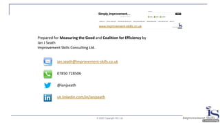 © 2020 Copyright ISC Ltd.
ian.seath@improvement-skills.co.uk
07850 728506
@ianjseath
uk.linkedin.com/in/ianjseath
Prepared for Measuring the Good and Coalition for Efficiency by
Ian J Seath
Improvement Skills Consulting Ltd.
www.improvement-skills.co.uk
 