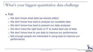 What’s your biggest quantitative data challenge
◼ Poll:
❑ We don’t know what data we should collect
❑ We don’t know how best to analyse our available data
❑ We don’t know how best to present our data analyses
❑ We don’t have the right tools or IT to make best use of data
❑ We don’t know how to use data to improve our performance
❑ Not enough people are interested in using data to improve our
performance
© 2020 Copyright ISC Ltd.
 