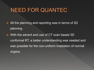  All the planning and reporting was in terms of 2D
planning.
 With the advent and use of CT scan based 3D
conformal RT, a better understanding was needed and
was possible for the non-uniform irradiation of normal
organs.
 