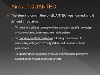  The steering committee of QUANTEC was formed and it
defined three aims :
› To provide a critical overview of the current state of knowledge
of dose-volume, dose-response relationships.
› To produce practical guidelines allowing the clinician to
reasonably categorize toxicity risk based on dose-volume
parameters.
› To identify future research avenues that would help improve
estimation or mitigation of side effects.
 