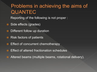 Reporting of the following is not proper :
 Side effects (grades)
 Different follow up duration
 Risk factors of patients
 Effect of concurrent chemotherapy
 Effect of altered fractionation schedules
 Altered beams (multiple beams, rotational delivery).
 
