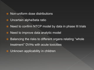  Non-uniform dose distributions
 Uncertain alpha/beta ratio
 Need to confirm NTCP model by data in phase III trials
 Need to improve data analytic model
 Balancing the risks to different organs relating ‘‘whole
treatment’’ DVHs with acute toxicities
 Unknown applicability in children
 