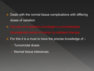  Deals with the normal tissue complications with differing
doses of radiation
 The aim of a radiation oncologist is uncomplicated
locoregional control of cancer by radiation therapy.
 For this it is a must to have the precise knowledge of –
› Tumoricidal doses
› Normal tissue tolerances
 