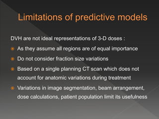 DVH are not ideal representations of 3-D doses :
 As they assume all regions are of equal importance
 Do not consider fraction size variations
 Based on a single planning CT scan which does not
account for anatomic variations during treatment
 Variations in image segmentation, beam arrangement,
dose calculations, patient population limit its usefulness
 