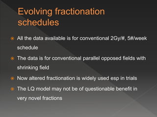  All the data available is for conventional 2Gy/#, 5#/week
schedule
 The data is for conventional parallel opposed fields with
shrinking field
 Now altered fractionation is widely used esp in trials
 The LQ model may not be of questionable benefit in
very novel fractions
 