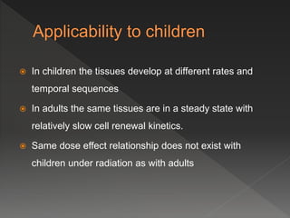  In children the tissues develop at different rates and
temporal sequences
 In adults the same tissues are in a steady state with
relatively slow cell renewal kinetics.
 Same dose effect relationship does not exist with
children under radiation as with adults
 