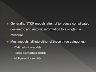  Generally, NTCP models attempt to reduce complicated
dosimetric and antomic information to a single risk
measure
 Most models fall into either of these three categories :
› DVH reduction models
› Tissue architecture models
› Multiple metric models
 