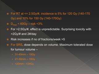  For RT at <= 2.5Gy/#, incidence is 5% for 120 Gy (140-170
Gy) and 10% for 150 Gy (140-170Gy)
 Dmax < 60Gy – risk <3%
 For >2.5Gy/#, effect is unpredictable. Surprising toxicity with
>2Gy/# and 2#/day
 Risk increases if no of fractions/week >5
 For SRS, dose depends on volume. Maximum tolerated dose
for tumour volume –
› 31-40mm – 15Gy
› 21-30mm – 18Gy
› <20mm - >24Gy
 