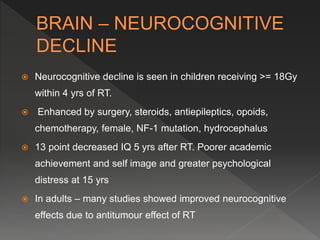  Neurocognitive decline is seen in children receiving >= 18Gy
within 4 yrs of RT.
 Enhanced by surgery, steroids, antiepileptics, opoids,
chemotherapy, female, NF-1 mutation, hydrocephalus
 13 point decreased IQ 5 yrs after RT. Poorer academic
achievement and self image and greater psychological
distress at 15 yrs
 In adults – many studies showed improved neurocognitive
effects due to antitumour effect of RT
 