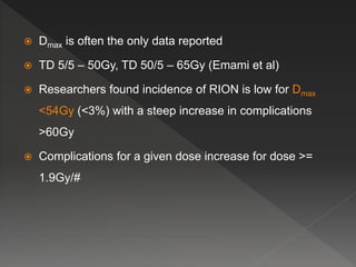  Dmax is often the only data reported
 TD 5/5 – 50Gy, TD 50/5 – 65Gy (Emami et al)
 Researchers found incidence of RION is low for Dmax
<54Gy (<3%) with a steep increase in complications
>60Gy
 Complications for a given dose increase for dose >=
1.9Gy/#
 