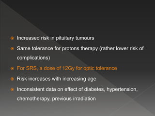  Increased risk in pituitary tumours
 Same tolerance for protons therapy (rather lower risk of
complications)
 For SRS, a dose of 12Gy for optic tolerance
 Risk increases with increasing age
 Inconsistent data on effect of diabetes, hypertension,
chemotherapy, previous irradiation
 