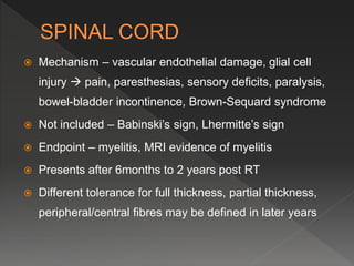  Mechanism – vascular endothelial damage, glial cell
injury  pain, paresthesias, sensory deficits, paralysis,
bowel-bladder incontinence, Brown-Sequard syndrome
 Not included – Babinski’s sign, Lhermitte’s sign
 Endpoint – myelitis, MRI evidence of myelitis
 Presents after 6months to 2 years post RT
 Different tolerance for full thickness, partial thickness,
peripheral/central fibres may be defined in later years
 
