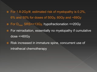  For 1.8-2Gy/#, estimated risk of myelopathy is 0.2%,
6% and 50% for doses of 50Gy, 60Gy and ~69Gy
 For Dmax SRS<=13Gy, hypofractionation <=20Gy
 For reirradiation, essentially no myelopathy if cumulative
dose <=60Gy
 Risk increased in immature spine, concurrent use of
intrathecal chemotherapy
 