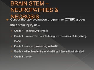  Cancer therapy evaluation programme (CTEP) grades
brain stem injury as –
› Grade 1 – mild/asymptomatic
› Grade 2 – moderate, not interfering with activities of daily living
(ADL)
› Grade 3 – severe, interfering with ADL
› Grade 4 – life threatening or disabling, intervention indicated
› Grade 5 - death
 
