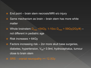  End point – brain stem necrosis/MRI e/o injury
 Same mechanism as brain – brain stem has more white
matter
 Whole brainstem Dmax <54Gy, 1-10cc Dmax = 59Gy(2Gy/#) –
not different in pediatric age
 Risk increases > 64Gy
 Factors increasing risk – 2or more skull base surgeries,
diabetes, hypertension, V60> 0.9ml, hydrocephalus, tumour
close to brain stem
 SRS – cranial neuropathy >= 12.5Gy
 