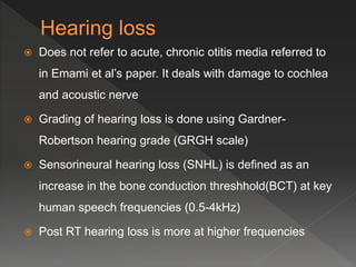  Does not refer to acute, chronic otitis media referred to
in Emami et al’s paper. It deals with damage to cochlea
and acoustic nerve
 Grading of hearing loss is done using Gardner-
Robertson hearing grade (GRGH scale)
 Sensorineural hearing loss (SNHL) is defined as an
increase in the bone conduction threshhold(BCT) at key
human speech frequencies (0.5-4kHz)
 Post RT hearing loss is more at higher frequencies
 
