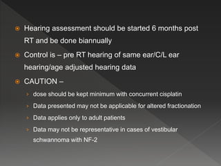  Hearing assessment should be started 6 months post
RT and be done biannually
 Control is – pre RT hearing of same ear/C/L ear
hearing/age adjusted hearing data
 CAUTION –
› dose should be kept minimum with concurrent cisplatin
› Data presented may not be applicable for altered fractionation
› Data applies only to adult patients
› Data may not be representative in cases of vestibular
schwannoma with NF-2
 