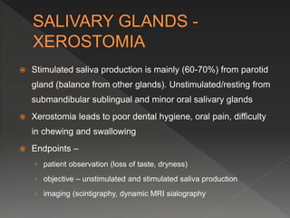  Stimulated saliva production is mainly (60-70%) from parotid
gland (balance from other glands). Unstimulated/resting from
submandibular sublingual and minor oral salivary glands
 Xerostomia leads to poor dental hygiene, oral pain, difficulty
in chewing and swallowing
 Endpoints –
› patient observation (loss of taste, dryness)
› objective – unstimulated and stimulated saliva production
› imaging (scintigraphy, dynamic MRI sialography
 